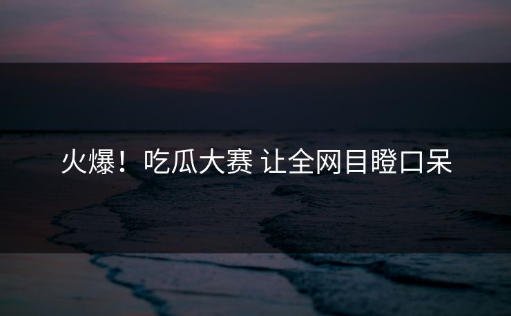 火爆！吃瓜大赛 让全网目瞪口呆