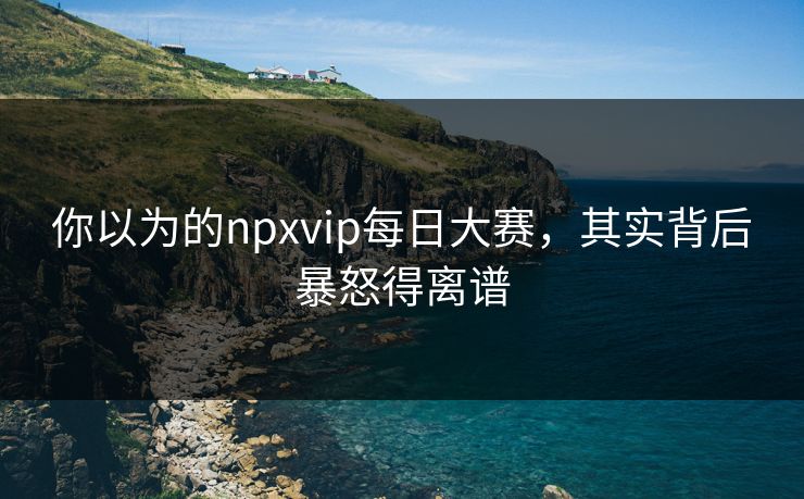 你以为的npxvip每日大赛，其实背后暴怒得离谱