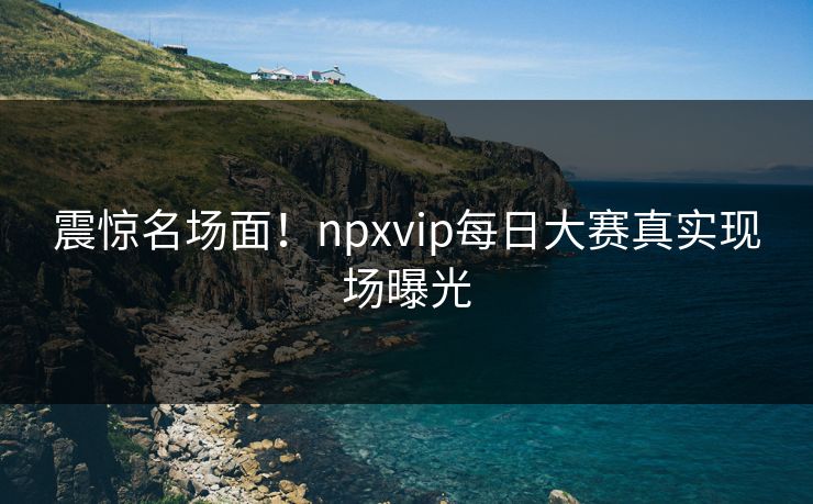 震惊名场面！npxvip每日大赛真实现场曝光