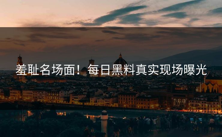 羞耻名场面！每日黑料真实现场曝光