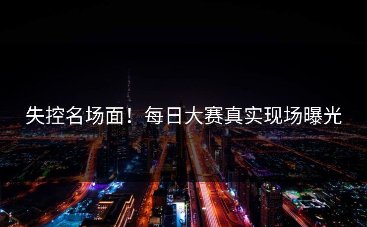 失控名场面！每日大赛真实现场曝光