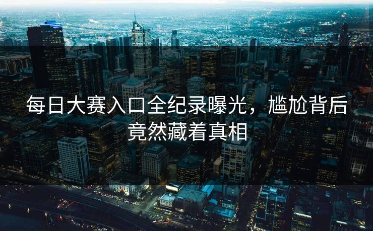 每日大赛入口全纪录曝光，尴尬背后竟然藏着真相