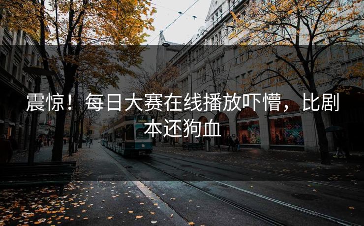 震惊！每日大赛在线播放吓懵，比剧本还狗血