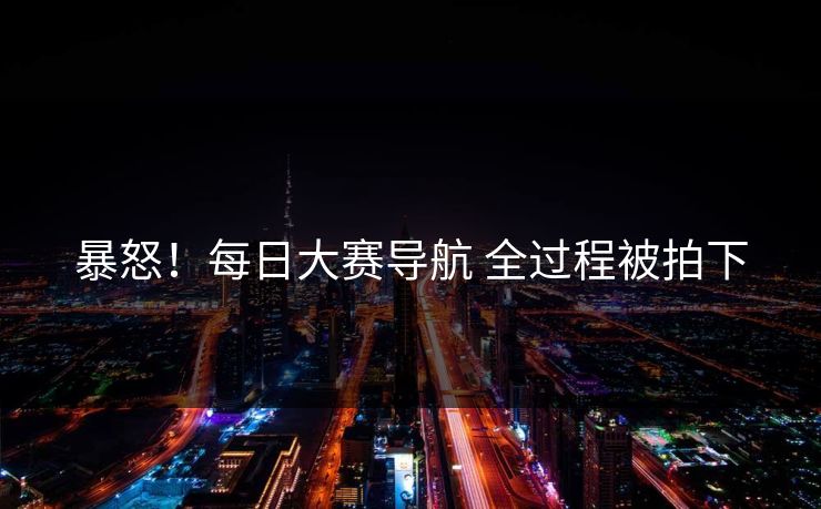 暴怒！每日大赛导航 全过程被拍下