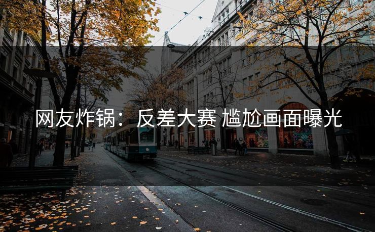 网友炸锅：反差大赛 尴尬画面曝光