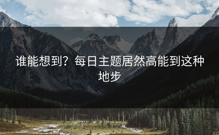 谁能想到？每日主题居然高能到这种地步