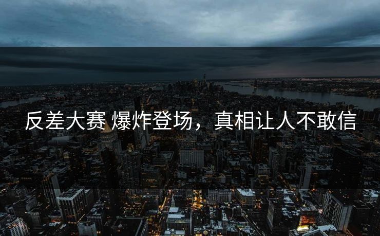 反差大赛 爆炸登场，真相让人不敢信