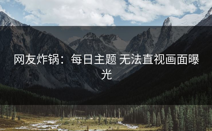 网友炸锅：每日主题 无法直视画面曝光