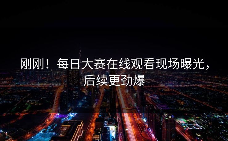 刚刚！每日大赛在线观看现场曝光，后续更劲爆