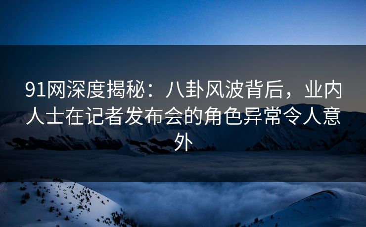 91网深度揭秘：八卦风波背后，业内人士在记者发布会的角色异常令人意外