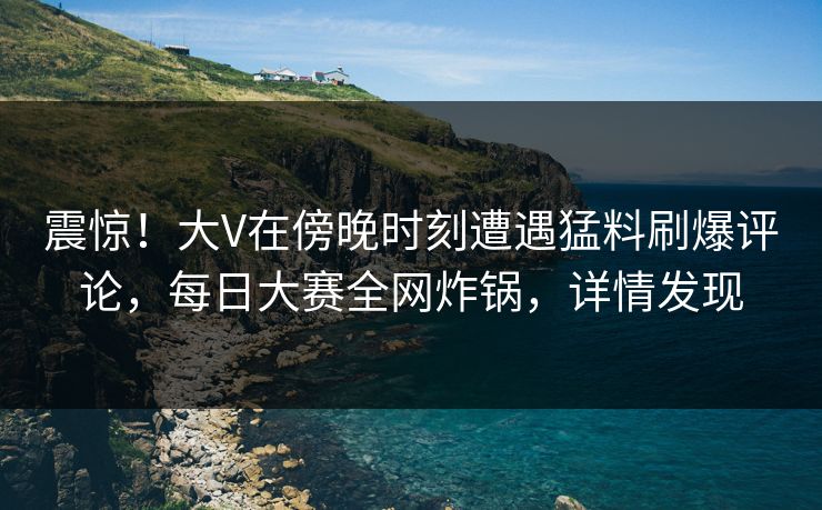 震惊！大V在傍晚时刻遭遇猛料刷爆评论，每日大赛全网炸锅，详情发现