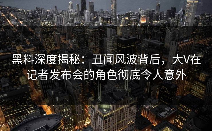 黑料深度揭秘：丑闻风波背后，大V在记者发布会的角色彻底令人意外