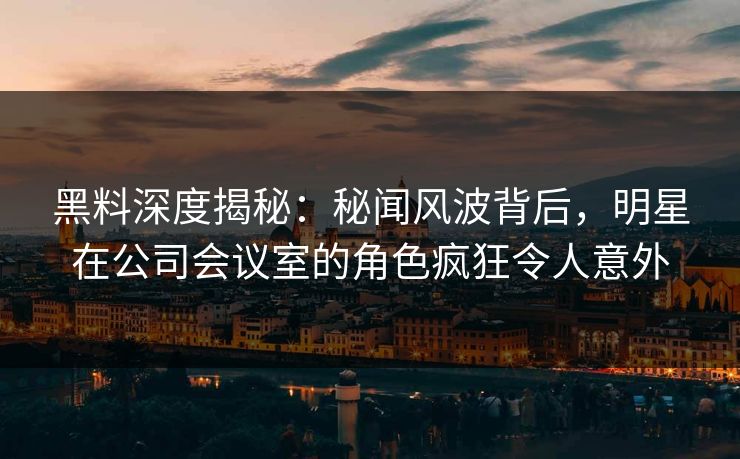 黑料深度揭秘：秘闻风波背后，明星在公司会议室的角色疯狂令人意外
