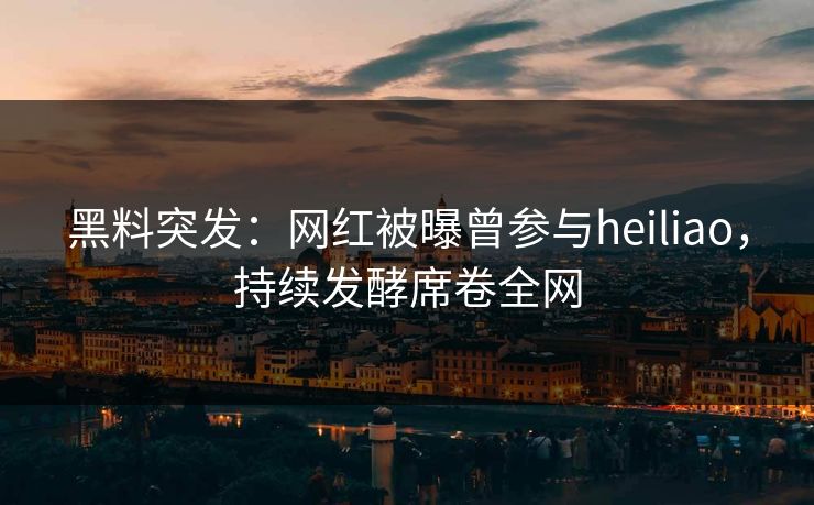 黑料突发：网红被曝曾参与heiliao，持续发酵席卷全网