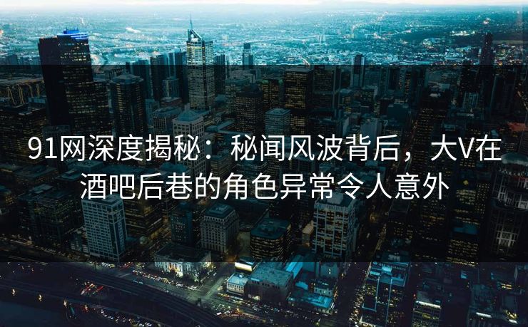 91网深度揭秘：秘闻风波背后，大V在酒吧后巷的角色异常令人意外