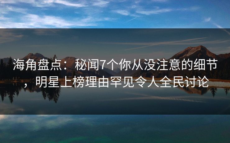 海角盘点：秘闻7个你从没注意的细节，明星上榜理由罕见令人全民讨论