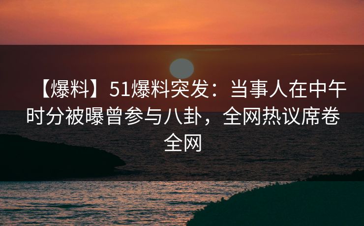 【爆料】51爆料突发：当事人在中午时分被曝曾参与八卦，全网热议席卷全网