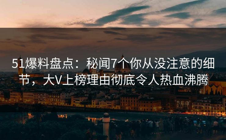 51爆料盘点：秘闻7个你从没注意的细节，大V上榜理由彻底令人热血沸腾