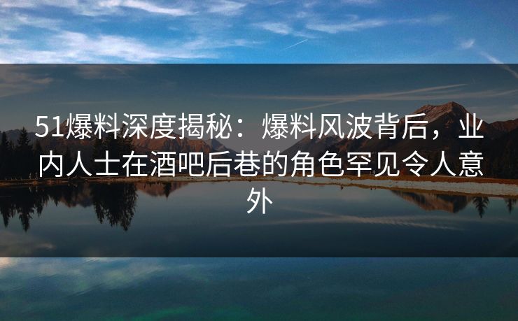 51爆料深度揭秘：爆料风波背后，业内人士在酒吧后巷的角色罕见令人意外