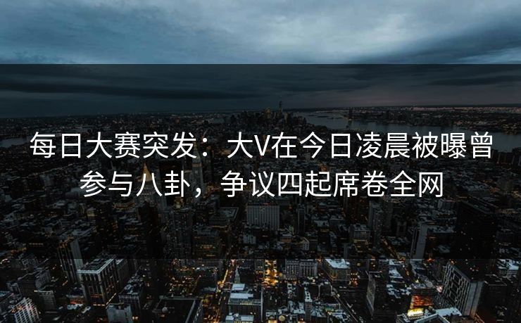 每日大赛突发：大V在今日凌晨被曝曾参与八卦，争议四起席卷全网