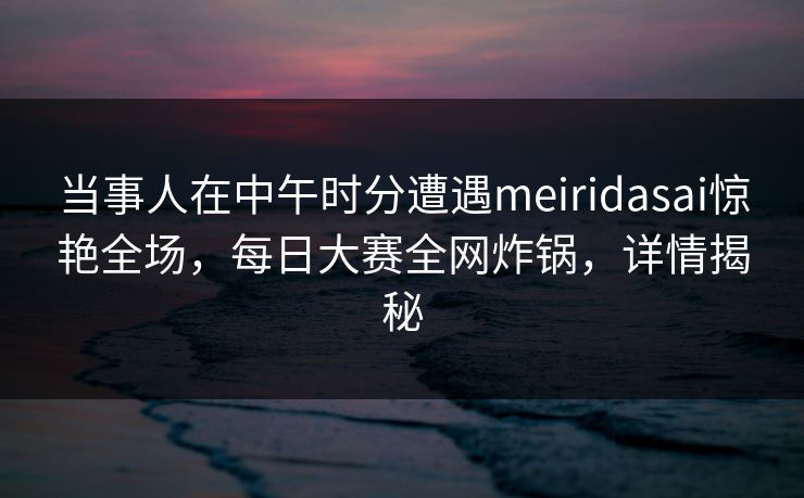当事人在中午时分遭遇meiridasai惊艳全场，每日大赛全网炸锅，详情揭秘