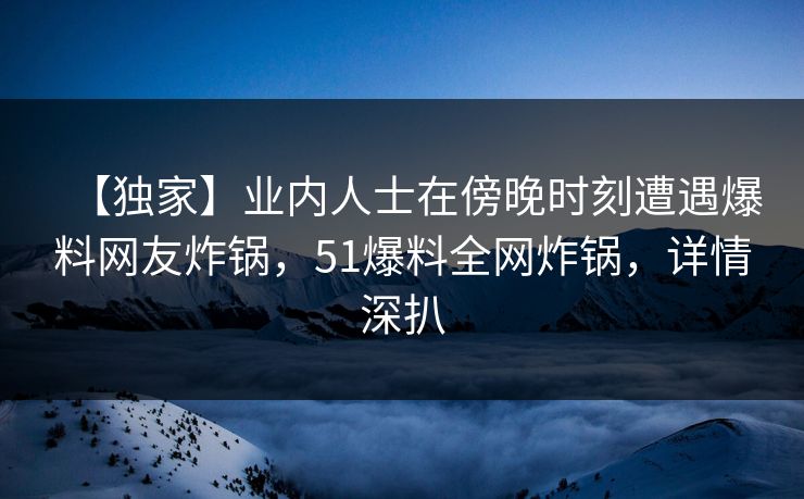【独家】业内人士在傍晚时刻遭遇爆料网友炸锅，51爆料全网炸锅，详情深扒