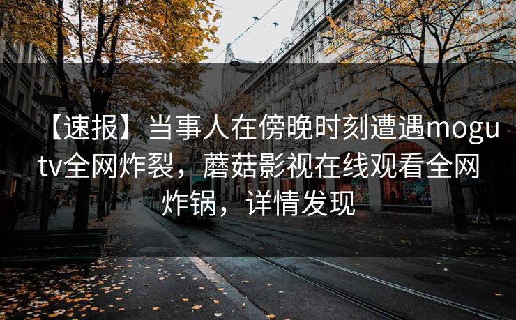 【速报】当事人在傍晚时刻遭遇mogutv全网炸裂，蘑菇影视在线观看全网炸锅，详情发现