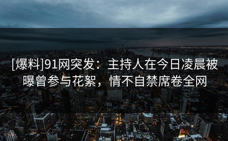 [爆料]91网突发：主持人在今日凌晨被曝曾参与花絮，情不自禁席卷全网