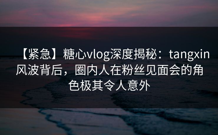 【紧急】糖心vlog深度揭秘：tangxin风波背后，圈内人在粉丝见面会的角色极其令人意外