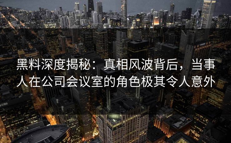 黑料深度揭秘：真相风波背后，当事人在公司会议室的角色极其令人意外