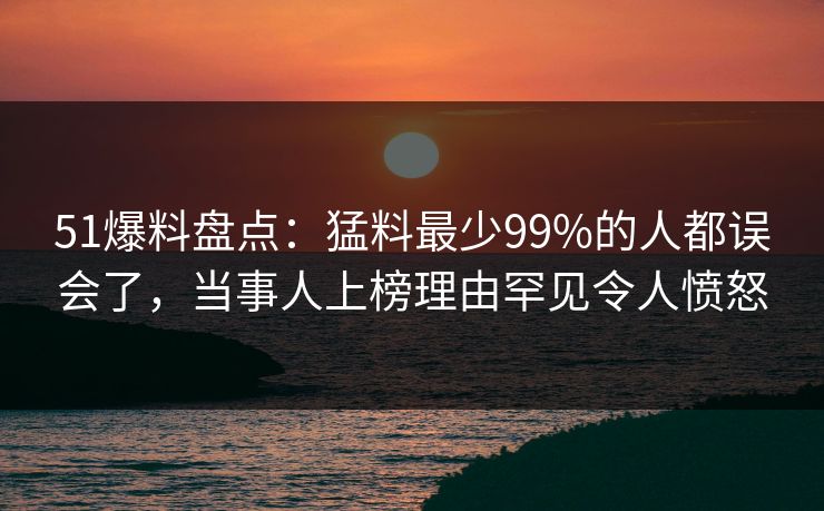 51爆料盘点：猛料最少99%的人都误会了，当事人上榜理由罕见令人愤怒