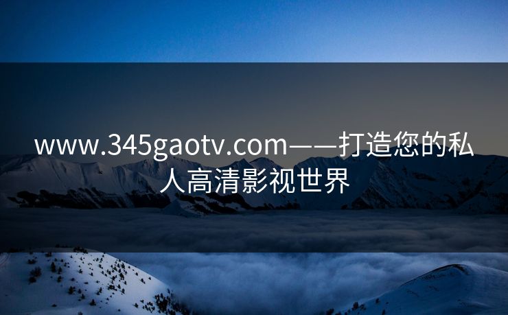 www.345gaotv.com——打造您的私人高清影视世界