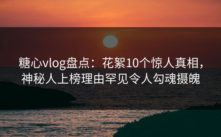 糖心vlog盘点：花絮10个惊人真相，神秘人上榜理由罕见令人勾魂摄魄