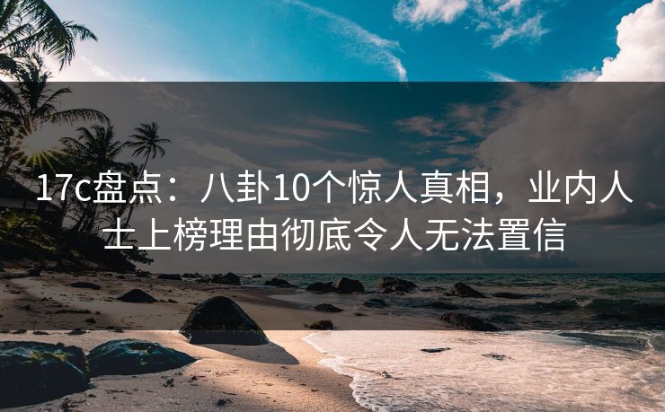 17c盘点：八卦10个惊人真相，业内人士上榜理由彻底令人无法置信