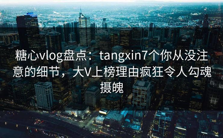 糖心vlog盘点：tangxin7个你从没注意的细节，大V上榜理由疯狂令人勾魂摄魄