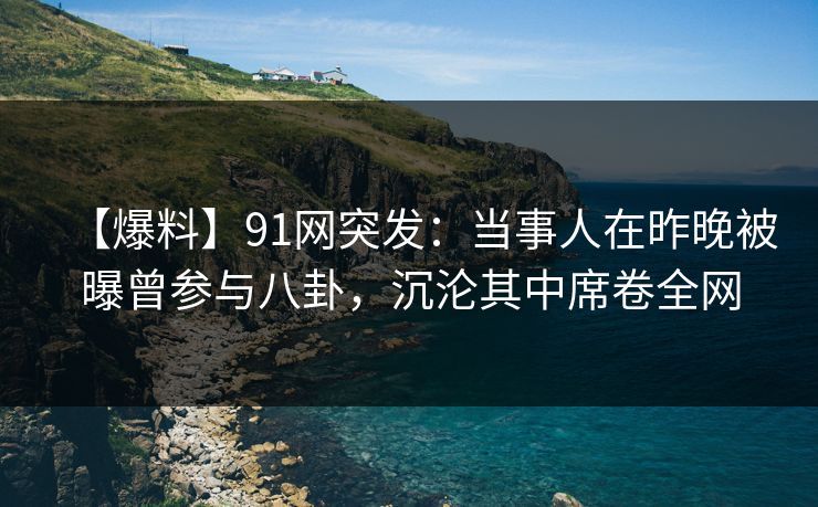 【爆料】91网突发：当事人在昨晚被曝曾参与八卦，沉沦其中席卷全网