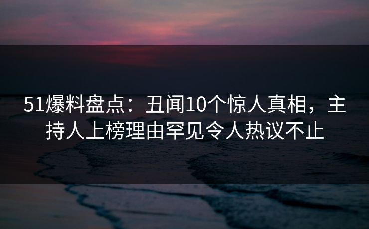 51爆料盘点：丑闻10个惊人真相，主持人上榜理由罕见令人热议不止
