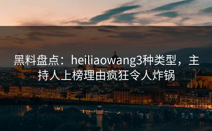 黑料盘点：heiliaowang3种类型，主持人上榜理由疯狂令人炸锅