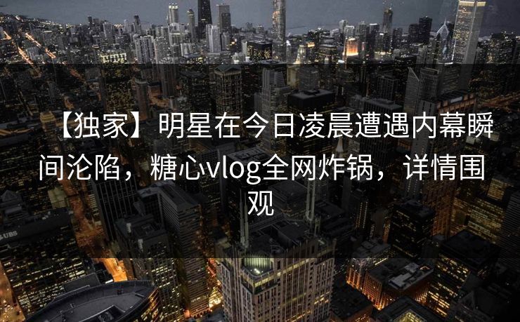 【独家】明星在今日凌晨遭遇内幕瞬间沦陷，糖心vlog全网炸锅，详情围观
