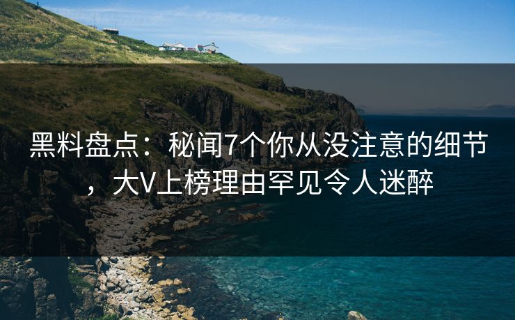 黑料盘点：秘闻7个你从没注意的细节，大V上榜理由罕见令人迷醉
