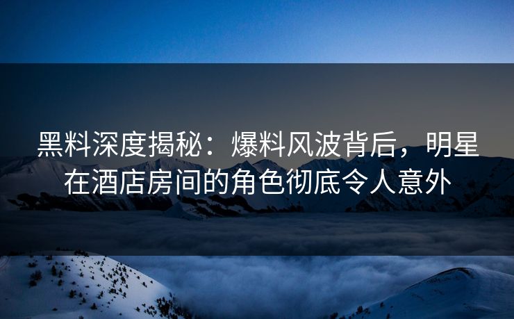 黑料深度揭秘：爆料风波背后，明星在酒店房间的角色彻底令人意外