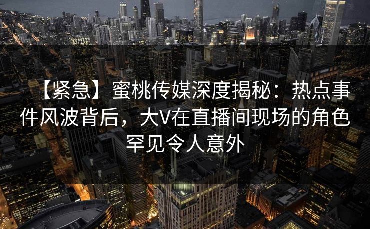【紧急】蜜桃传媒深度揭秘：热点事件风波背后，大V在直播间现场的角色罕见令人意外