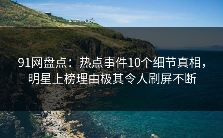 91网盘点：热点事件10个细节真相，明星上榜理由极其令人刷屏不断