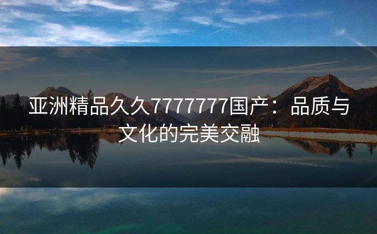 亚洲精品久久7777777国产：品质与文化的完美交融
