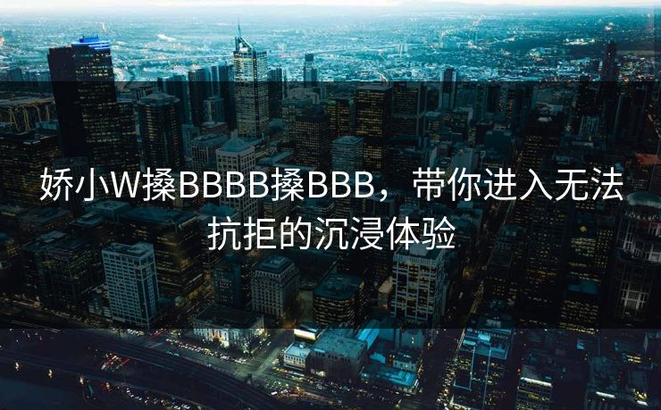 娇小W搡BBBB搡BBB，带你进入无法抗拒的沉浸体验