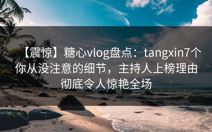 【震惊】糖心vlog盘点：tangxin7个你从没注意的细节，主持人上榜理由彻底令人惊艳全场