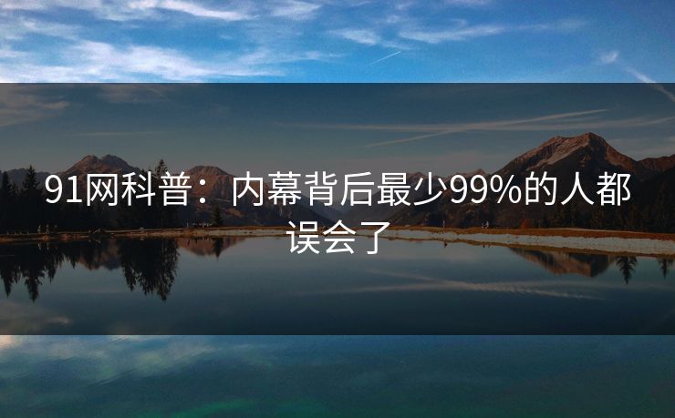 91网科普：内幕背后最少99%的人都误会了