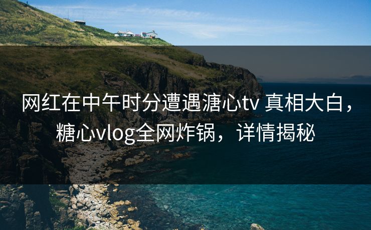 网红在中午时分遭遇溏心tv 真相大白，糖心vlog全网炸锅，详情揭秘