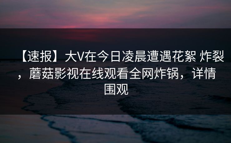 【速报】大V在今日凌晨遭遇花絮 炸裂，蘑菇影视在线观看全网炸锅，详情围观
