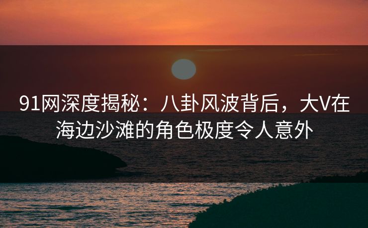 91网深度揭秘：八卦风波背后，大V在海边沙滩的角色极度令人意外